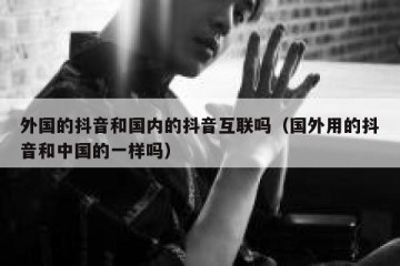 外国的抖音和国内的抖音互联吗（国外用的抖音和中国的一样吗）