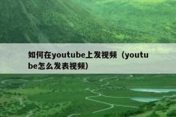 如何在youtube上发视频（youtube怎么发表视频）