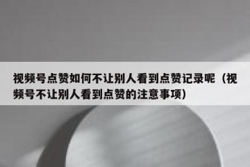 视频号点赞如何不让别人看到点赞记录呢（视频号不让别人看到点赞的注意事项）