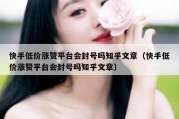 快手低价涨赞平台会封号吗知乎文章（快手低价涨赞平台会封号吗知乎文章）
