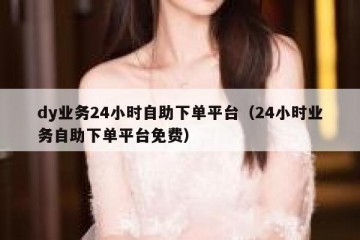 dy业务24小时自助下单平台（24小时业务自助下单平台免费）