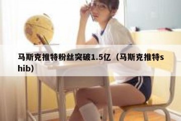 马斯克推特粉丝突破1.5亿（马斯克推特shib）