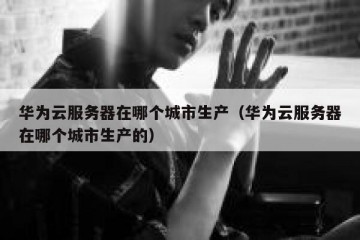 华为云服务器在哪个城市生产（华为云服务器在哪个城市生产的）