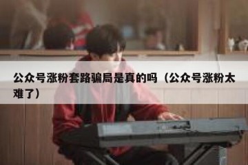 公众号涨粉套路骗局是真的吗（公众号涨粉太难了）