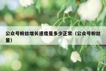 公众号粉丝增长速度是多少正常（公众号粉丝量）