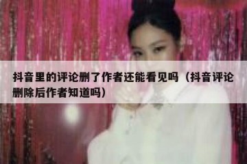 抖音里的评论删了作者还能看见吗（抖音评论删除后作者知道吗）