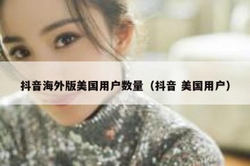 抖音海外版美国用户数量（抖音 美国用户）