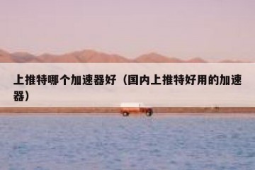 上推特哪个加速器好（国内上推特好用的加速器）