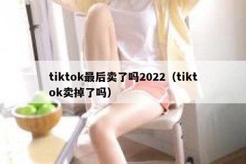 tiktok最后卖了吗2022（tiktok卖掉了吗）