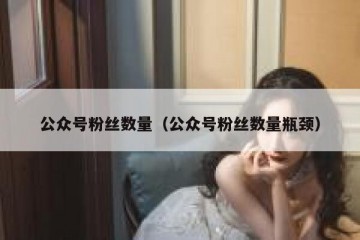 公众号粉丝数量（公众号粉丝数量瓶颈）
