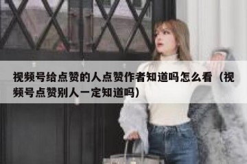 视频号给点赞的人点赞作者知道吗怎么看（视频号点赞别人一定知道吗）