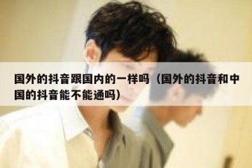 国外的抖音跟国内的一样吗（国外的抖音和中国的抖音能不能通吗）