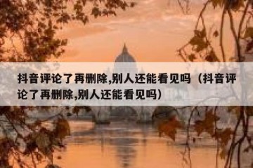 抖音评论了再删除,别人还能看见吗（抖音评论了再删除,别人还能看见吗）
