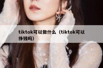 tiktok可以做什么（tiktok可以挣钱吗）