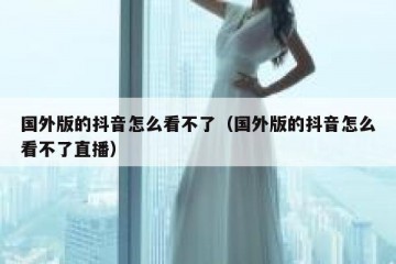 国外版的抖音怎么看不了（国外版的抖音怎么看不了直播）