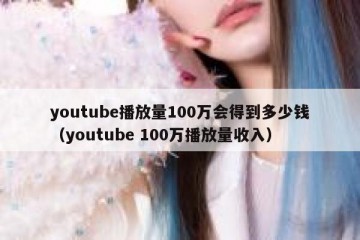 youtube播放量100万会得到多少钱（youtube 100万播放量收入）