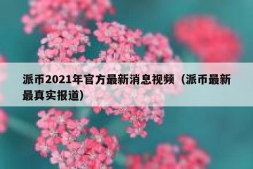 派币2021年官方最新消息视频（派币最新最真实报道）