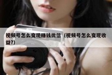 视频号怎么变现赚钱微信（视频号怎么变现收益?）