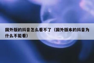 国外版的抖音怎么看不了（国外版本的抖音为什么不能看）