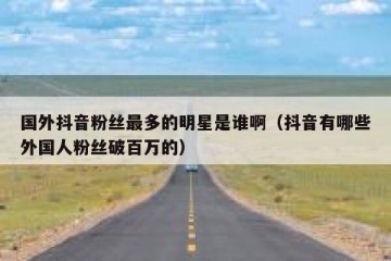 国外抖音粉丝最多的明星是谁啊（抖音有哪些外国人粉丝破百万的）