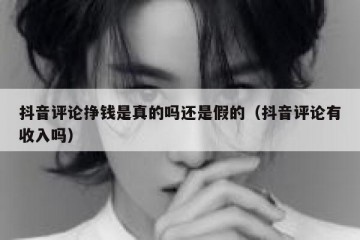 抖音评论挣钱是真的吗还是假的（抖音评论有收入吗）