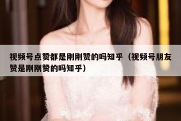 视频号点赞都是刚刚赞的吗知乎（视频号朋友赞是刚刚赞的吗知乎）