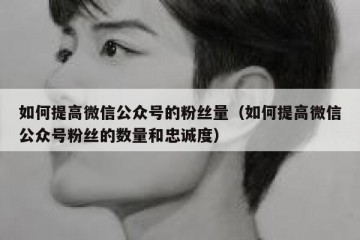 如何提高微信公众号的粉丝量（如何提高微信公众号粉丝的数量和忠诚度）