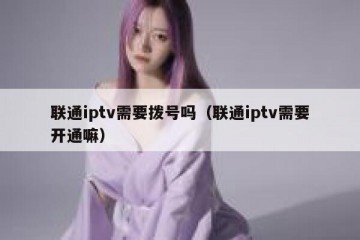 联通iptv需要拨号吗（联通iptv需要开通嘛）