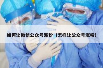 如何让微信公众号涨粉（怎样让公众号涨粉）