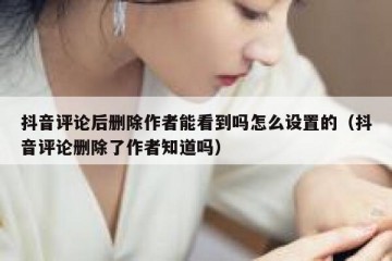 抖音评论后删除作者能看到吗怎么设置的（抖音评论删除了作者知道吗）