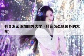 抖音怎么添加国外大学（抖音怎么填国外的大学）