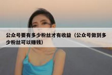公众号要有多少粉丝才有收益（公众号做到多少粉丝可以赚钱）