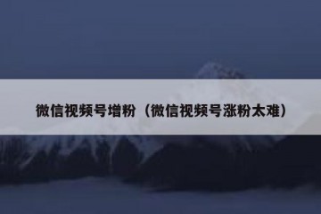 微信视频号增粉（微信视频号涨粉太难）