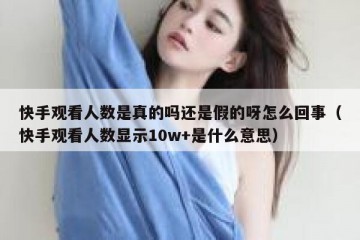 快手观看人数是真的吗还是假的呀怎么回事（快手观看人数显示10w+是什么意思）