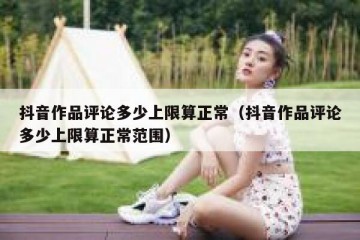 抖音作品评论多少上限算正常（抖音作品评论多少上限算正常范围）