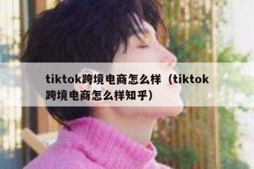 tiktok跨境电商怎么样（tiktok跨境电商怎么样知乎）