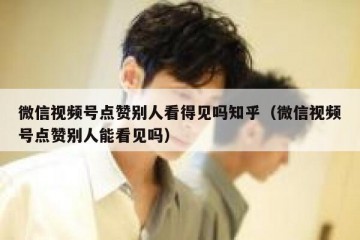 微信视频号点赞别人看得见吗知乎（微信视频号点赞别人能看见吗）