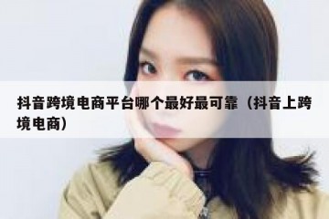 抖音跨境电商平台哪个最好最可靠（抖音上跨境电商）