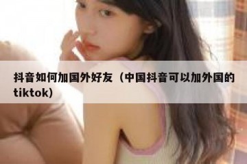 抖音如何加国外好友（中国抖音可以加外国的tiktok）