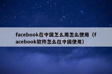 facebook在中国怎么用怎么使用（facebook软件怎么在中国使用）