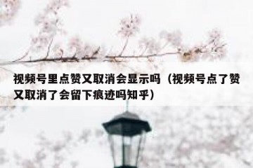 视频号里点赞又取消会显示吗（视频号点了赞又取消了会留下痕迹吗知乎）