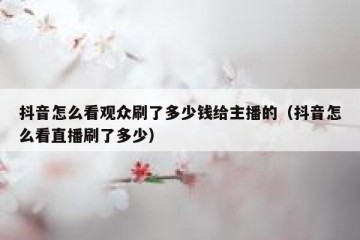 抖音怎么看观众刷了多少钱给主播的（抖音怎么看直播刷了多少）