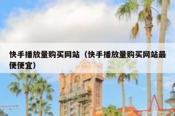 快手播放量购买网站（快手播放量购买网站最便便宜）