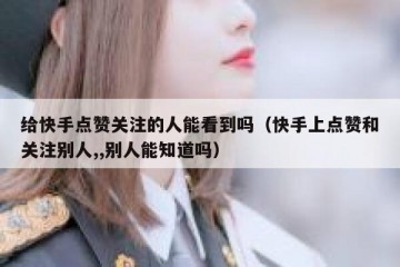 给快手点赞关注的人能看到吗（快手上点赞和关注别人,,别人能知道吗）