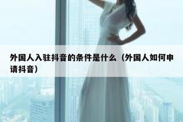 外国人入驻抖音的条件是什么（外国人如何申请抖音）
