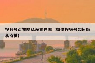 视频号点赞隐私设置在哪（微信视频号如何隐私点赞）