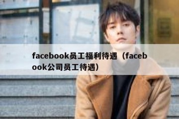 facebook员工福利待遇（facebook公司员工待遇）