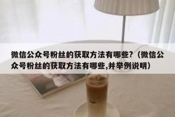 微信公众号粉丝的获取方法有哪些?（微信公众号粉丝的获取方法有哪些,并举例说明）