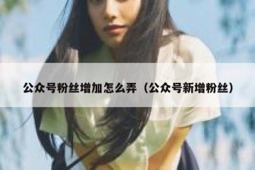 公众号粉丝增加怎么弄（公众号新增粉丝）
