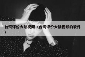 台湾评价大陆视频（台湾评价大陆视频的软件）